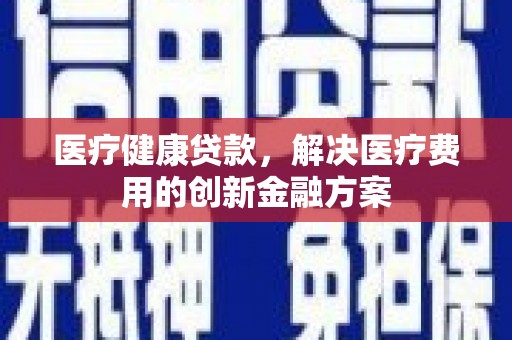 富裕医疗健康贷款，解决医疗费用的创新金融方案