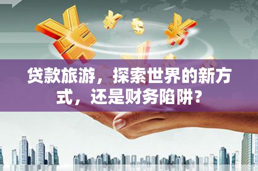 富裕贷款旅游，探索世界的新方式，还是财务陷阱？