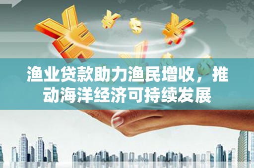 富裕渔业贷款助力渔民增收，推动海洋经济可持续发展
