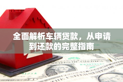 富裕全面解析车辆贷款，从申请到还款的完整指南